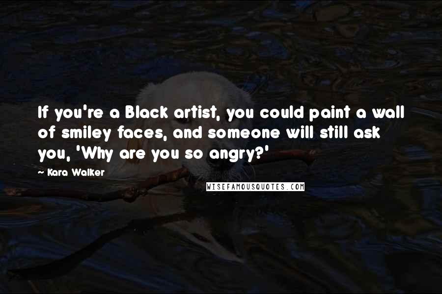 Kara Walker Quotes: If you're a Black artist, you could paint a wall of smiley faces, and someone will still ask you, 'Why are you so angry?'