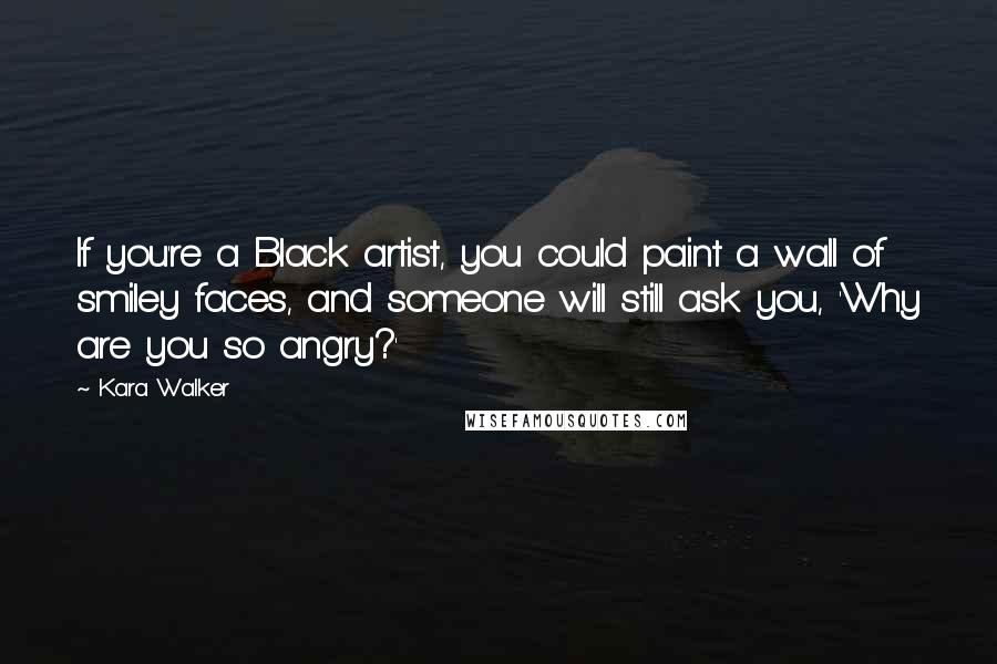 Kara Walker Quotes: If you're a Black artist, you could paint a wall of smiley faces, and someone will still ask you, 'Why are you so angry?'