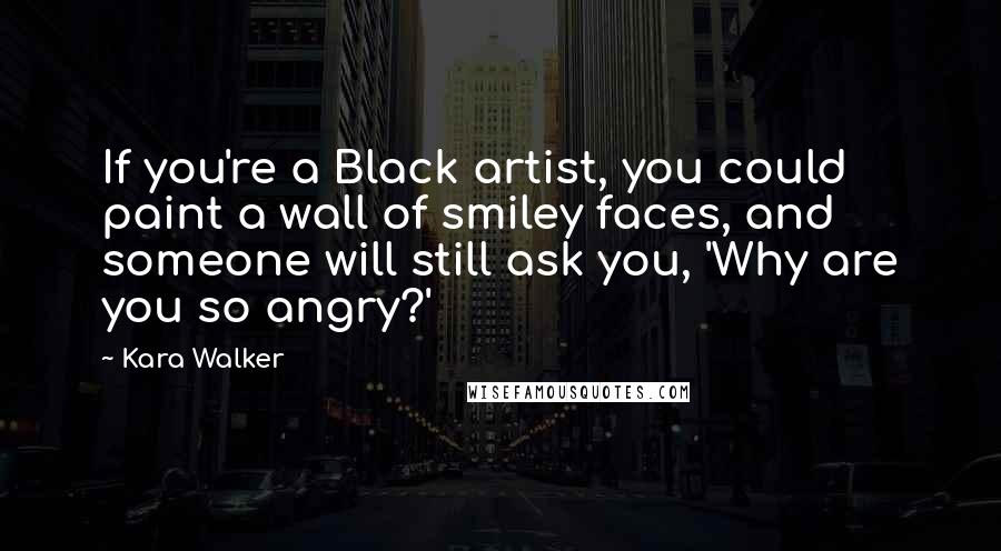 Kara Walker Quotes: If you're a Black artist, you could paint a wall of smiley faces, and someone will still ask you, 'Why are you so angry?'