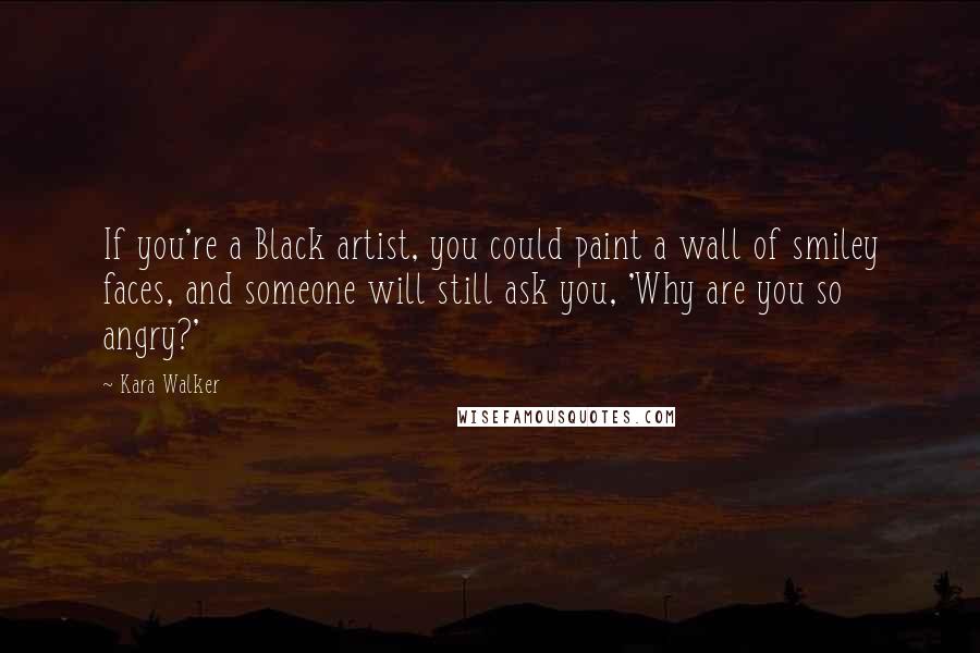 Kara Walker Quotes: If you're a Black artist, you could paint a wall of smiley faces, and someone will still ask you, 'Why are you so angry?'