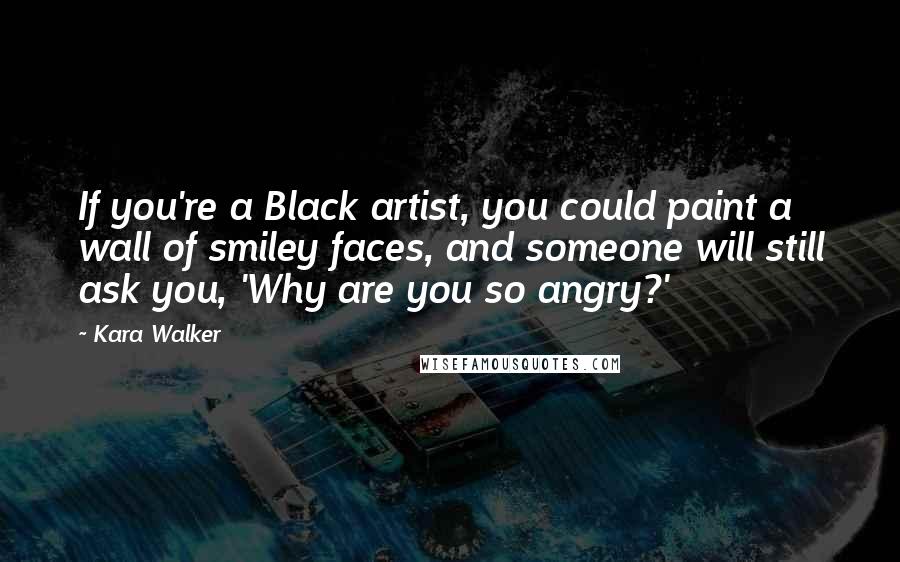 Kara Walker Quotes: If you're a Black artist, you could paint a wall of smiley faces, and someone will still ask you, 'Why are you so angry?'