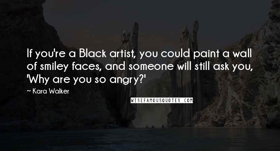 Kara Walker Quotes: If you're a Black artist, you could paint a wall of smiley faces, and someone will still ask you, 'Why are you so angry?'