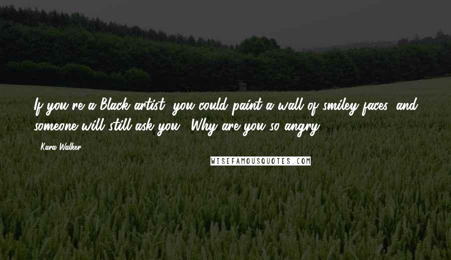 Kara Walker Quotes: If you're a Black artist, you could paint a wall of smiley faces, and someone will still ask you, 'Why are you so angry?'