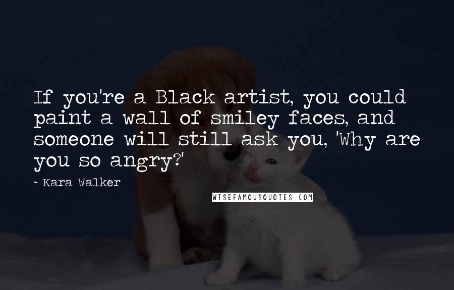 Kara Walker Quotes: If you're a Black artist, you could paint a wall of smiley faces, and someone will still ask you, 'Why are you so angry?'