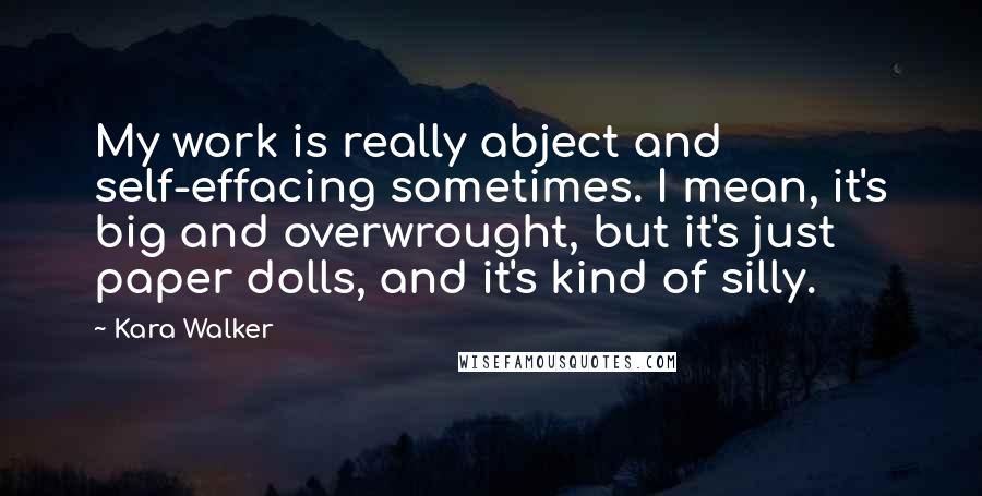 Kara Walker Quotes: My work is really abject and self-effacing sometimes. I mean, it's big and overwrought, but it's just paper dolls, and it's kind of silly.