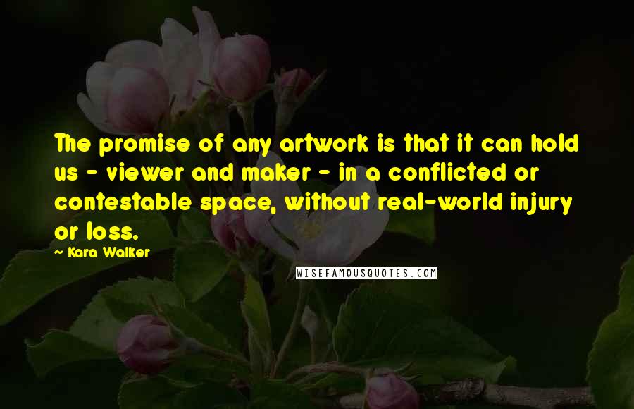 Kara Walker Quotes: The promise of any artwork is that it can hold us - viewer and maker - in a conflicted or contestable space, without real-world injury or loss.