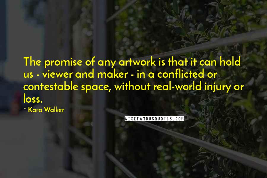 Kara Walker Quotes: The promise of any artwork is that it can hold us - viewer and maker - in a conflicted or contestable space, without real-world injury or loss.