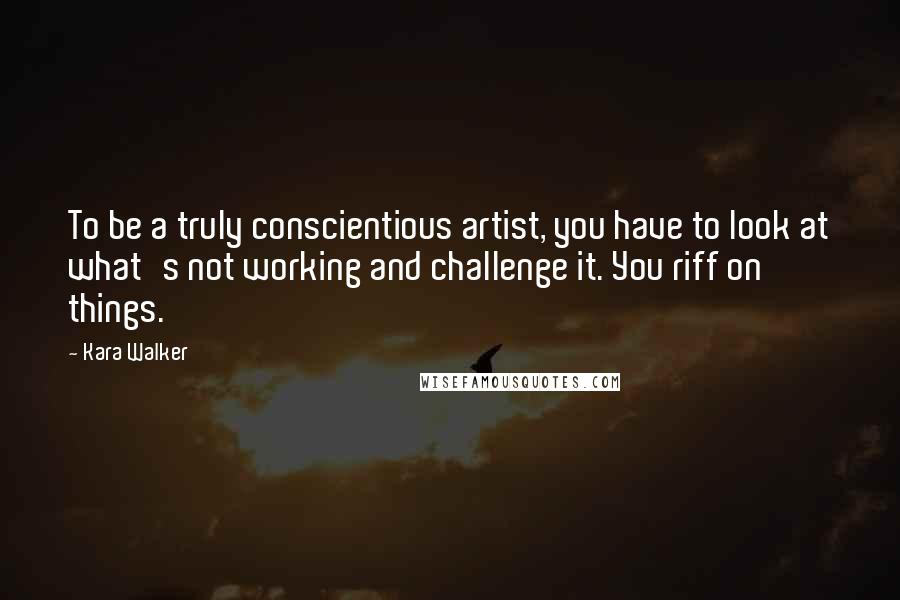 Kara Walker Quotes: To be a truly conscientious artist, you have to look at what's not working and challenge it. You riff on things.