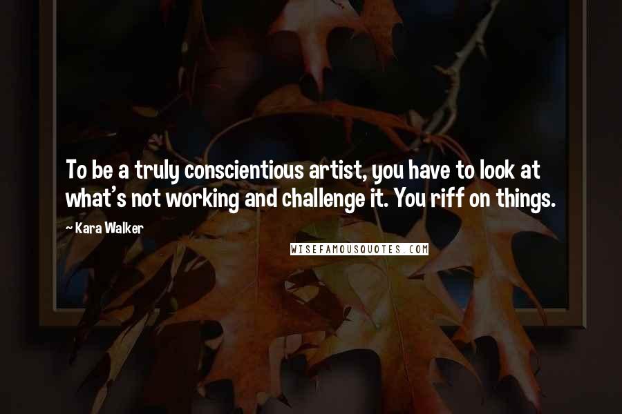 Kara Walker Quotes: To be a truly conscientious artist, you have to look at what's not working and challenge it. You riff on things.