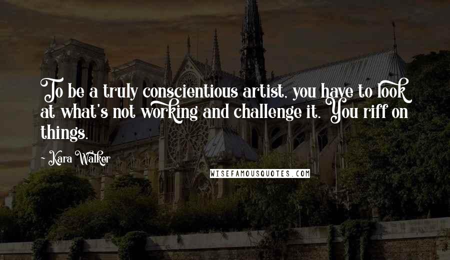 Kara Walker Quotes: To be a truly conscientious artist, you have to look at what's not working and challenge it. You riff on things.