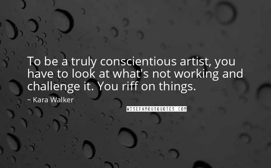 Kara Walker Quotes: To be a truly conscientious artist, you have to look at what's not working and challenge it. You riff on things.