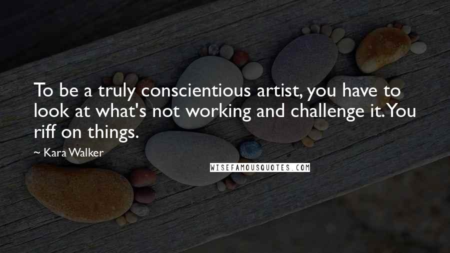 Kara Walker Quotes: To be a truly conscientious artist, you have to look at what's not working and challenge it. You riff on things.