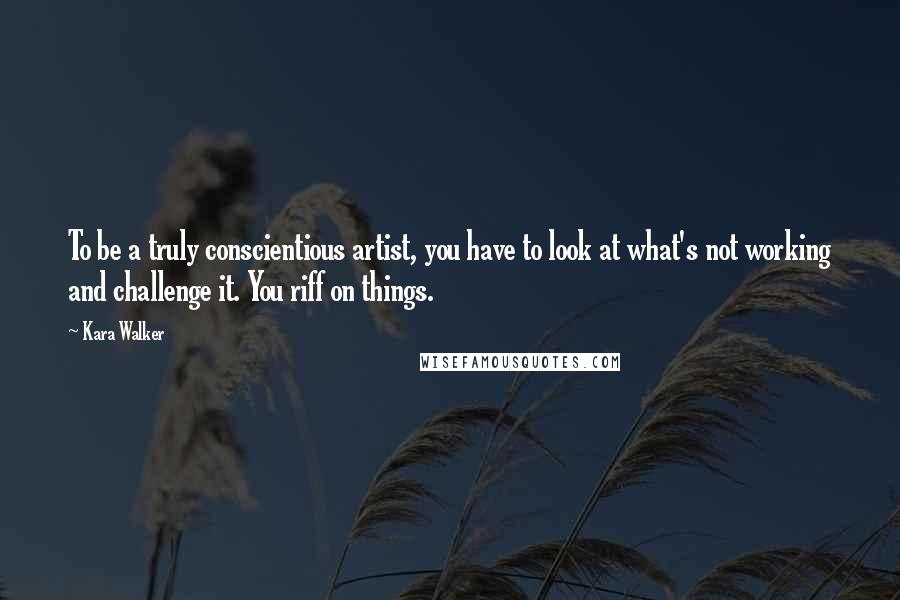 Kara Walker Quotes: To be a truly conscientious artist, you have to look at what's not working and challenge it. You riff on things.