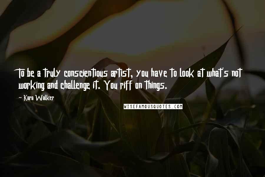 Kara Walker Quotes: To be a truly conscientious artist, you have to look at what's not working and challenge it. You riff on things.