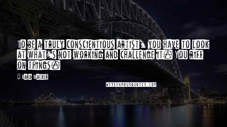 Kara Walker Quotes: To be a truly conscientious artist, you have to look at what's not working and challenge it. You riff on things.