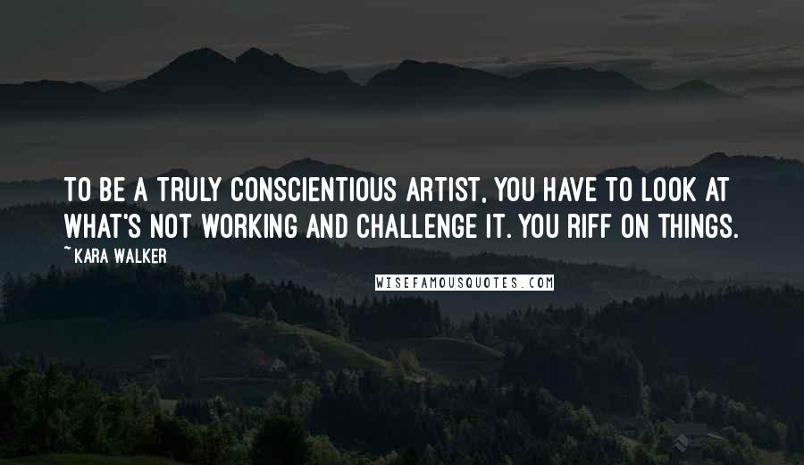 Kara Walker Quotes: To be a truly conscientious artist, you have to look at what's not working and challenge it. You riff on things.