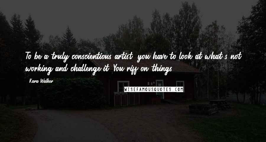 Kara Walker Quotes: To be a truly conscientious artist, you have to look at what's not working and challenge it. You riff on things.