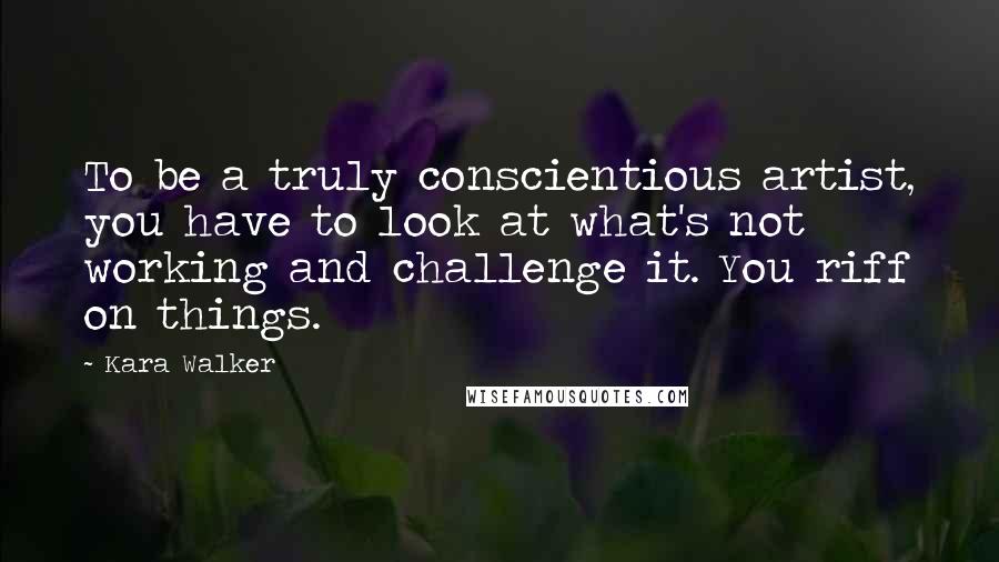 Kara Walker Quotes: To be a truly conscientious artist, you have to look at what's not working and challenge it. You riff on things.