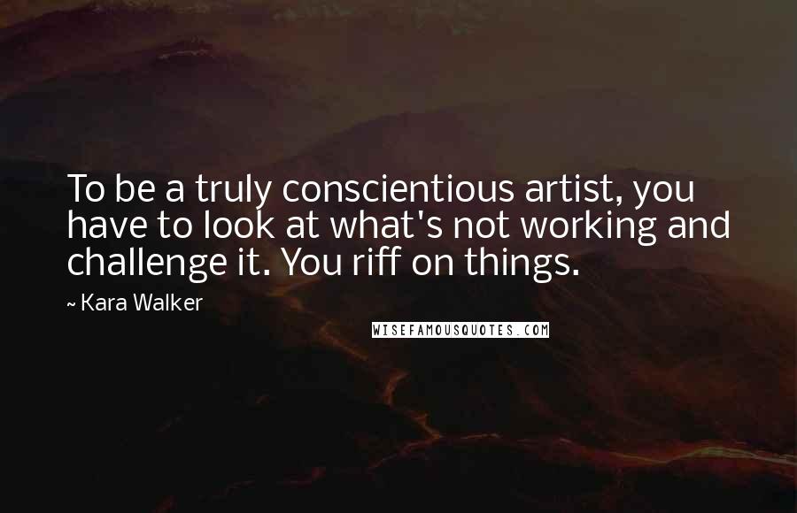 Kara Walker Quotes: To be a truly conscientious artist, you have to look at what's not working and challenge it. You riff on things.