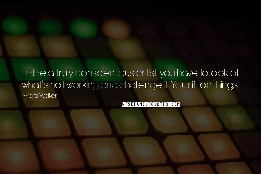 Kara Walker Quotes: To be a truly conscientious artist, you have to look at what's not working and challenge it. You riff on things.