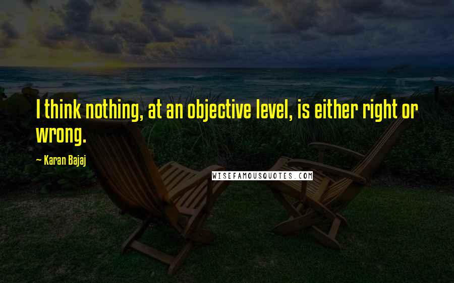 Karan Bajaj Quotes: I think nothing, at an objective level, is either right or wrong.