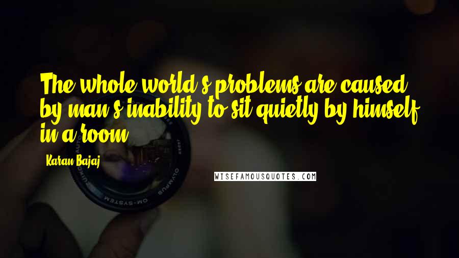 Karan Bajaj Quotes: The whole world's problems are caused by man's inability to sit quietly by himself in a room.