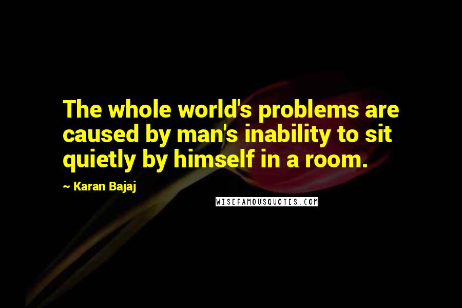 Karan Bajaj Quotes: The whole world's problems are caused by man's inability to sit quietly by himself in a room.