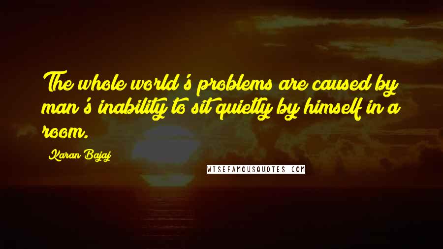 Karan Bajaj Quotes: The whole world's problems are caused by man's inability to sit quietly by himself in a room.