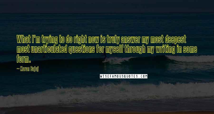 Karan Bajaj Quotes: What I'm trying to do right now is truly answer my most deepest most unarticulated questions for myself through my writing in some form.