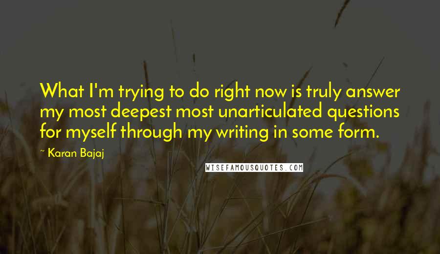 Karan Bajaj Quotes: What I'm trying to do right now is truly answer my most deepest most unarticulated questions for myself through my writing in some form.