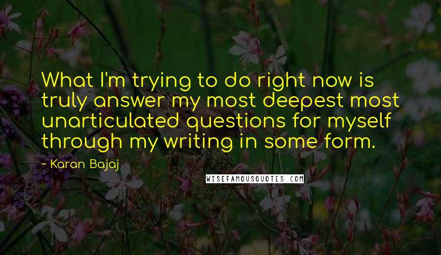 Karan Bajaj Quotes: What I'm trying to do right now is truly answer my most deepest most unarticulated questions for myself through my writing in some form.