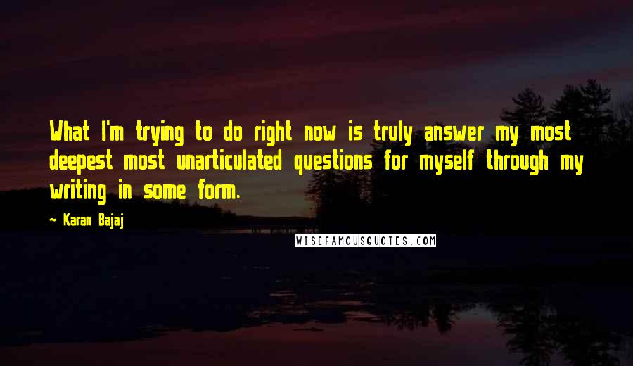 Karan Bajaj Quotes: What I'm trying to do right now is truly answer my most deepest most unarticulated questions for myself through my writing in some form.