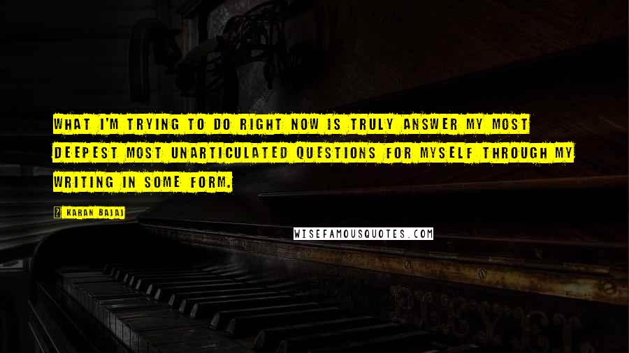 Karan Bajaj Quotes: What I'm trying to do right now is truly answer my most deepest most unarticulated questions for myself through my writing in some form.