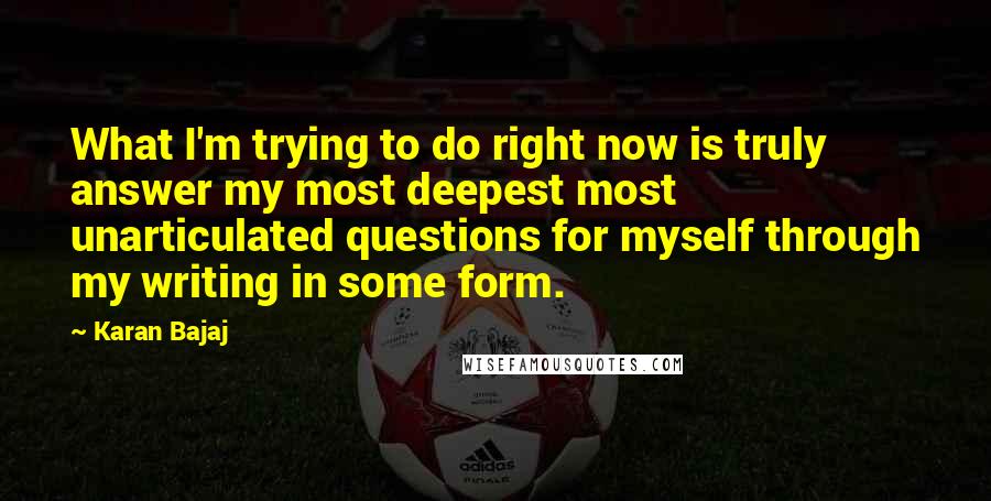 Karan Bajaj Quotes: What I'm trying to do right now is truly answer my most deepest most unarticulated questions for myself through my writing in some form.