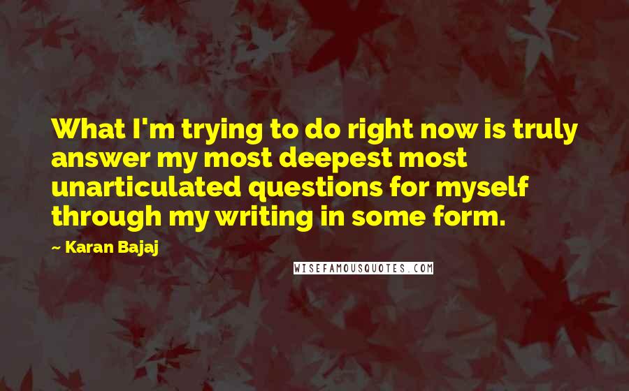 Karan Bajaj Quotes: What I'm trying to do right now is truly answer my most deepest most unarticulated questions for myself through my writing in some form.