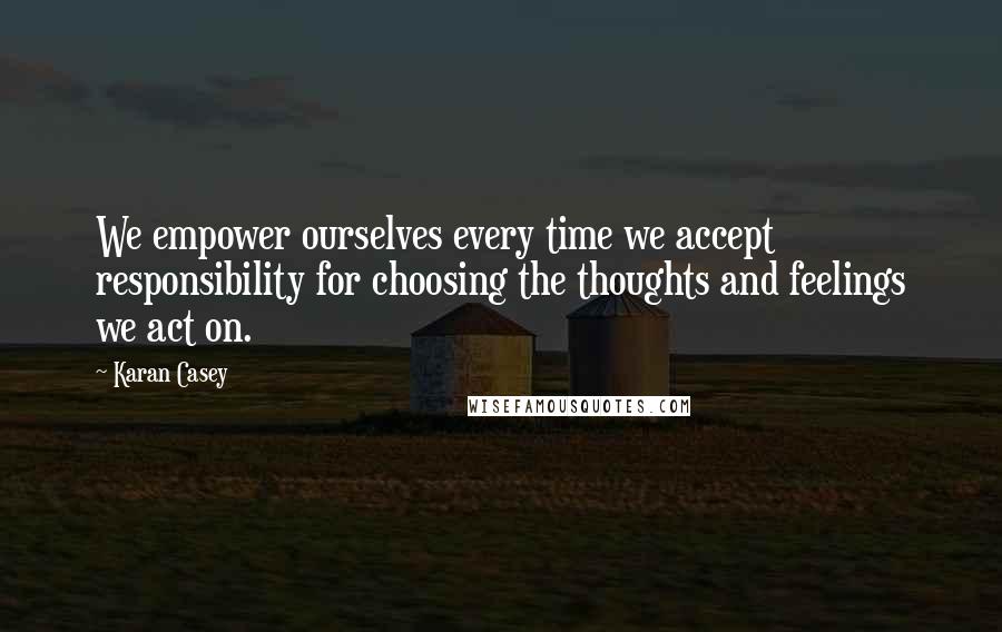 Karan Casey Quotes: We empower ourselves every time we accept responsibility for choosing the thoughts and feelings we act on.