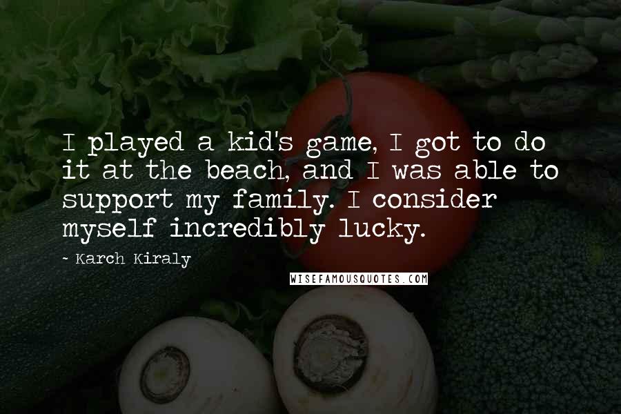 Karch Kiraly Quotes: I played a kid's game, I got to do it at the beach, and I was able to support my family. I consider myself incredibly lucky.