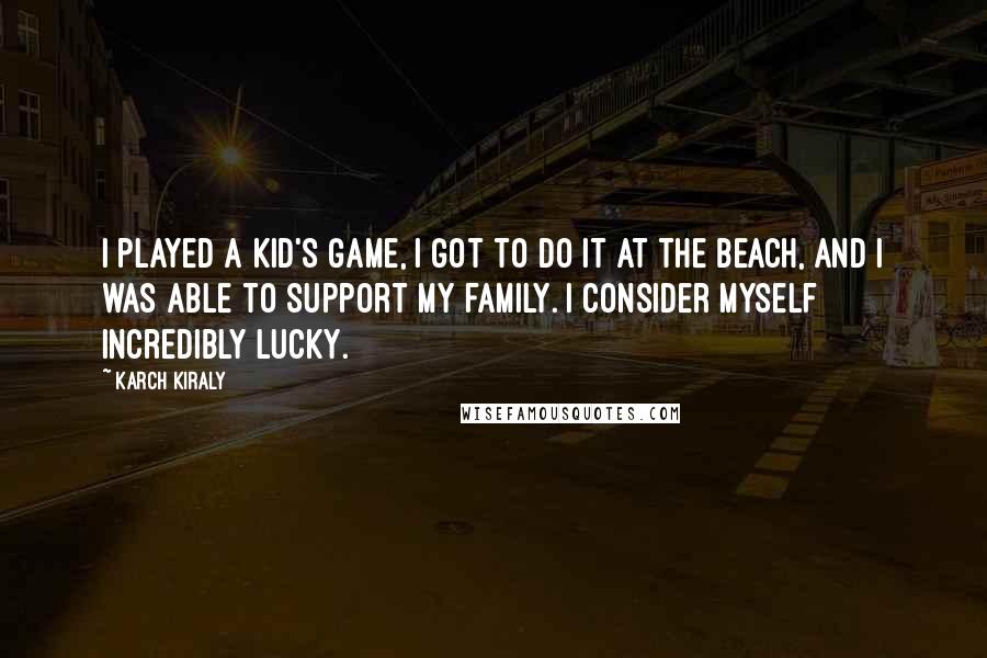 Karch Kiraly Quotes: I played a kid's game, I got to do it at the beach, and I was able to support my family. I consider myself incredibly lucky.