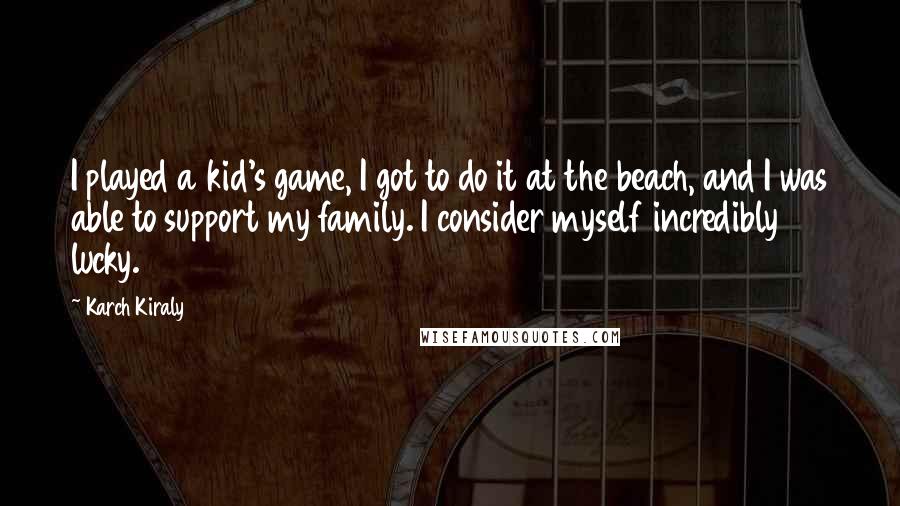 Karch Kiraly Quotes: I played a kid's game, I got to do it at the beach, and I was able to support my family. I consider myself incredibly lucky.