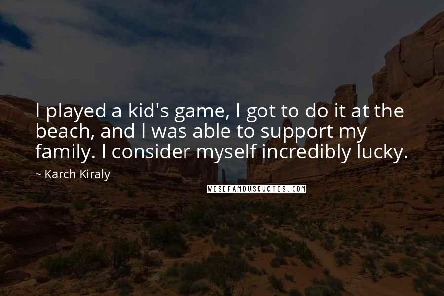 Karch Kiraly Quotes: I played a kid's game, I got to do it at the beach, and I was able to support my family. I consider myself incredibly lucky.