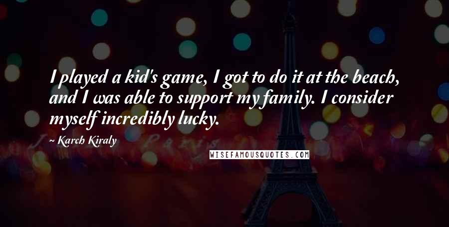 Karch Kiraly Quotes: I played a kid's game, I got to do it at the beach, and I was able to support my family. I consider myself incredibly lucky.