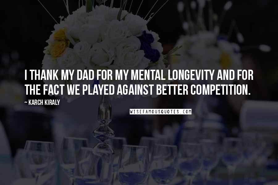 Karch Kiraly Quotes: I thank my dad for my mental longevity and for the fact we played against better competition.