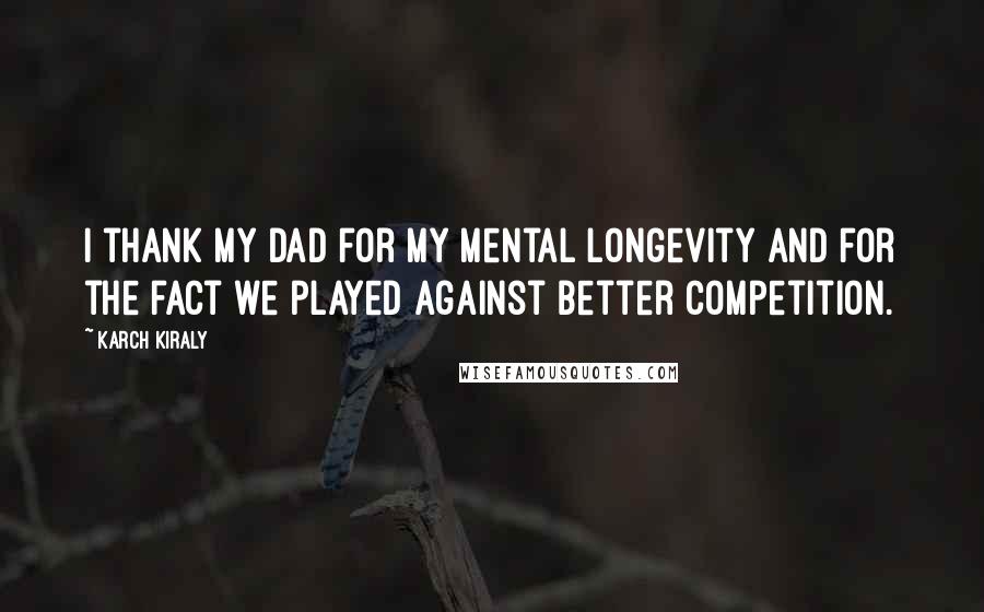 Karch Kiraly Quotes: I thank my dad for my mental longevity and for the fact we played against better competition.