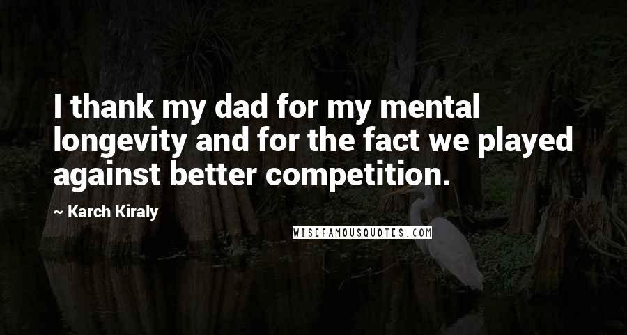 Karch Kiraly Quotes: I thank my dad for my mental longevity and for the fact we played against better competition.