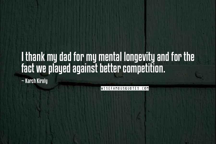 Karch Kiraly Quotes: I thank my dad for my mental longevity and for the fact we played against better competition.