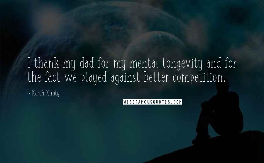 Karch Kiraly Quotes: I thank my dad for my mental longevity and for the fact we played against better competition.