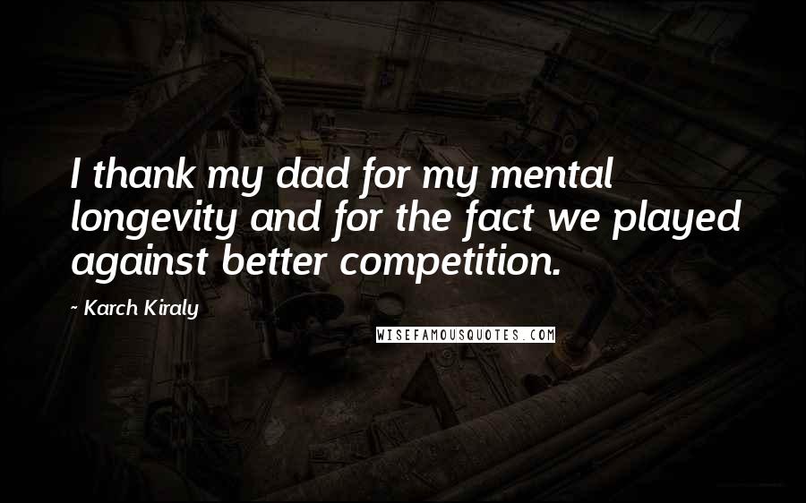 Karch Kiraly Quotes: I thank my dad for my mental longevity and for the fact we played against better competition.