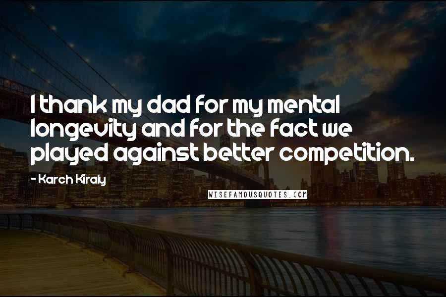 Karch Kiraly Quotes: I thank my dad for my mental longevity and for the fact we played against better competition.