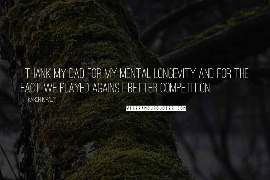 Karch Kiraly Quotes: I thank my dad for my mental longevity and for the fact we played against better competition.