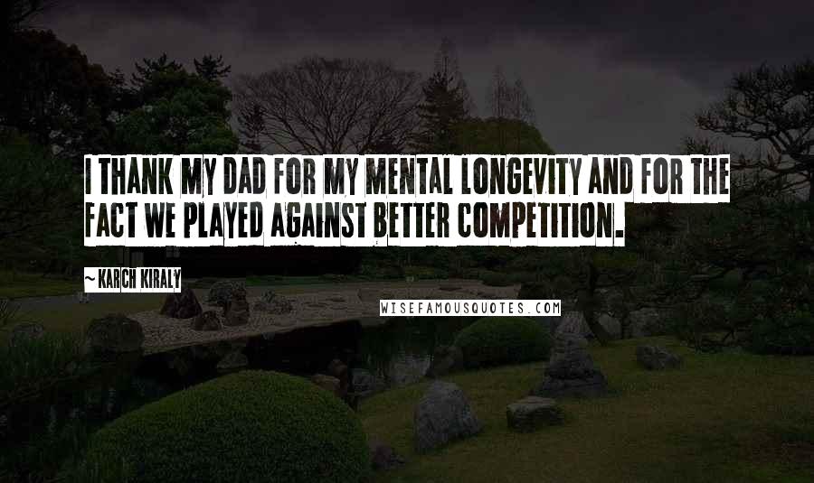 Karch Kiraly Quotes: I thank my dad for my mental longevity and for the fact we played against better competition.